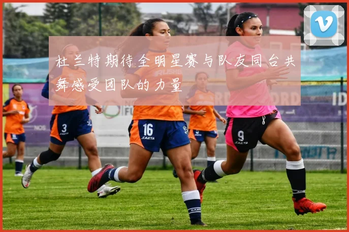 杜兰特期待全明星赛与队友同台共舞感受团队的力量