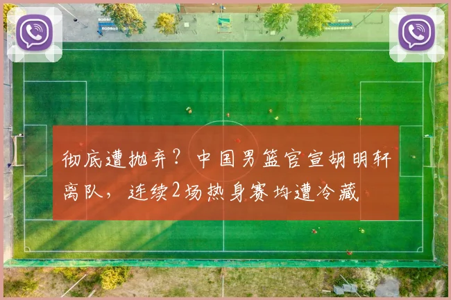 彻底遭抛弃？中国男篮官宣胡明轩离队，连续2场热身赛均遭冷藏