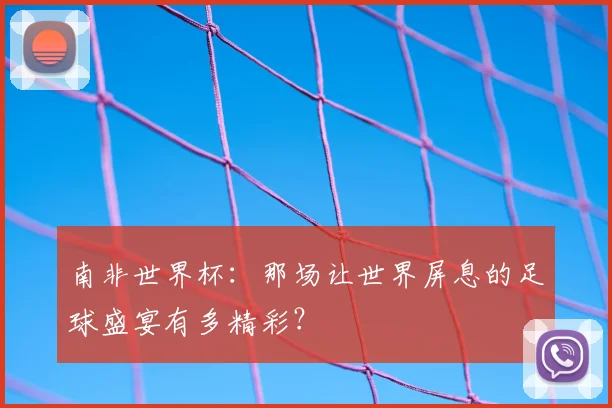 南非世界杯:那场让世界屏息的足球盛宴有多精彩?