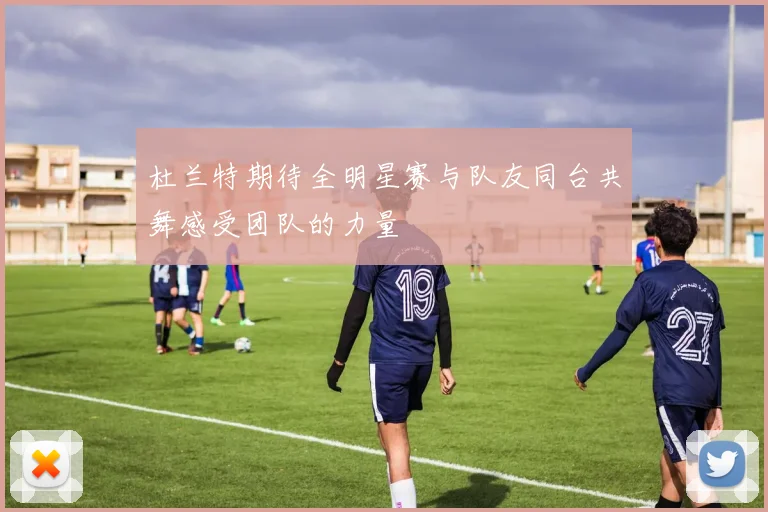 杜兰特期待全明星赛与队友同台共舞感受团队的力量