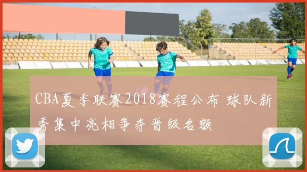 CBA夏季联赛2018赛程公布 球队新秀集中亮相争夺晋级名额