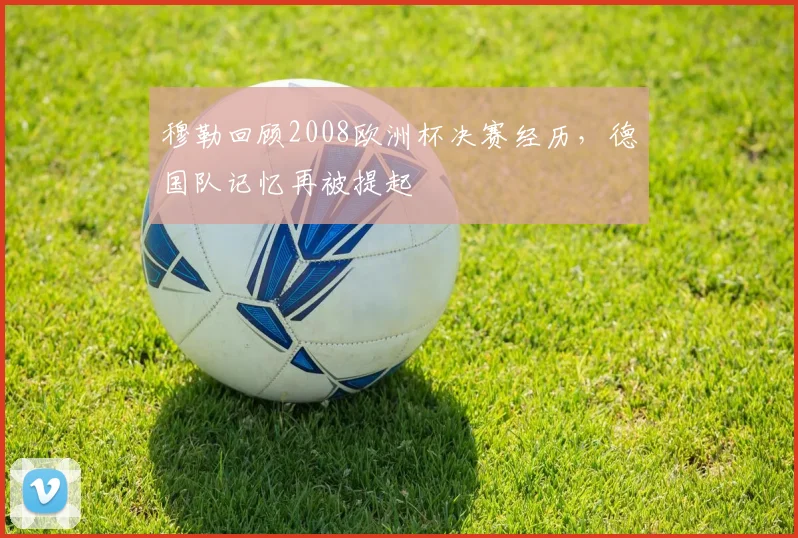 穆勒回顾2008欧洲杯决赛经历，德国队记忆再被提起