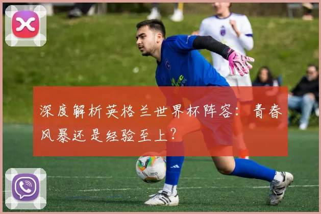 深度解析英格兰世界杯阵容:青春风暴还是经验至上?