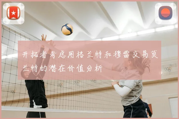 开拓者考虑用格兰特和穆雷交易莫兰特的潜在价值分析