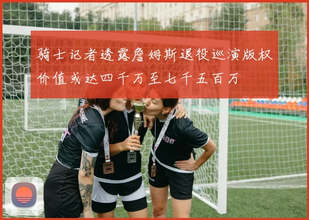 骑士记者透露詹姆斯退役巡演版权价值或达四千万至七千五百万