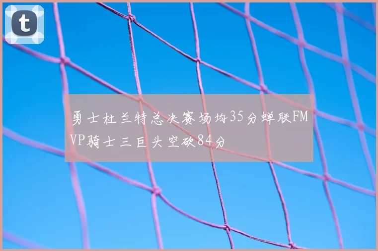 勇士杜兰特总决赛场均35分蝉联FMVP骑士三巨头空砍84分