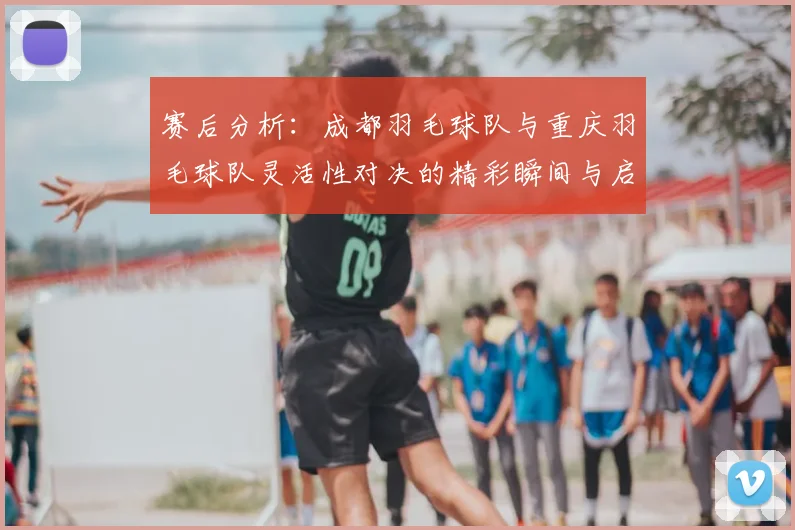 赛后分析：成都羽毛球队与重庆羽毛球队灵活性对决的精彩瞬间与启示