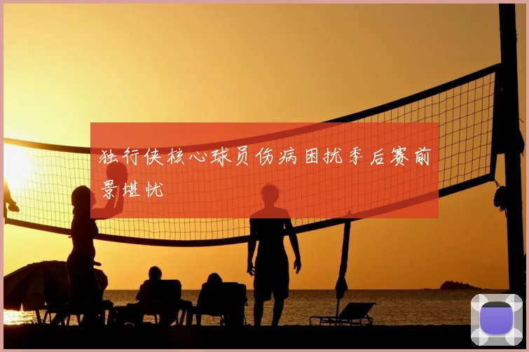 独行侠核心球员伤病困扰季后赛前景堪忧