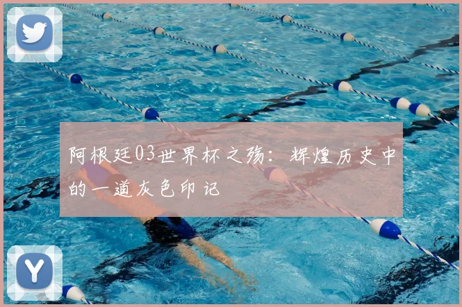 阿根廷03世界杯之殇:辉煌历史中的一道灰色印记