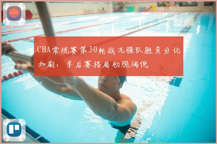 CBA常规赛第30轮战况强队胜负分化加剧,季后赛格局初现端倪