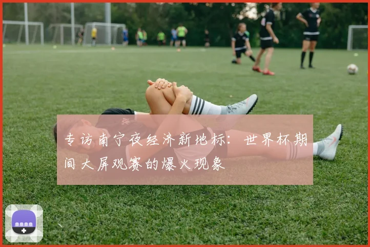 专访南宁夜经济新地标:世界杯期间大屏观赛的爆火现象