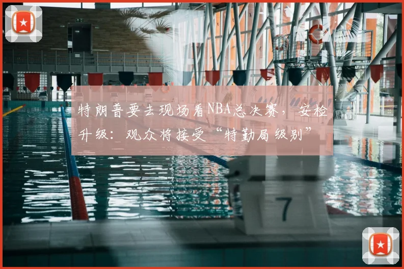 特朗普要去现场看NBA总决赛,安检升级:观众将接受“特勤局级别”安检,禁止带包,至少提前2小时入场