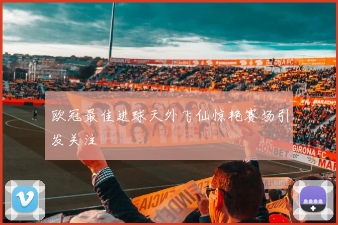 欧冠最佳进球天外飞仙惊艳赛场引发关注