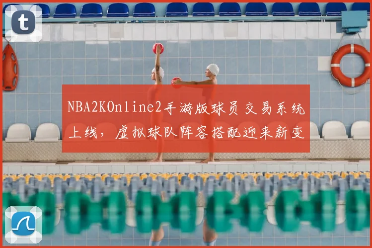 NBA2KOnline2手游版球员交易系统上线，虚拟球队阵容搭配迎来新变化
