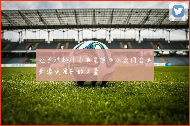 杜兰特期待全明星赛与队友同台共舞感受团队的力量