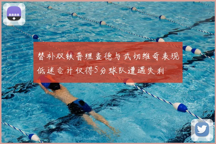 替补双铁普理查德与武切维奇表现低迷合计仅得5分球队遭遇失利