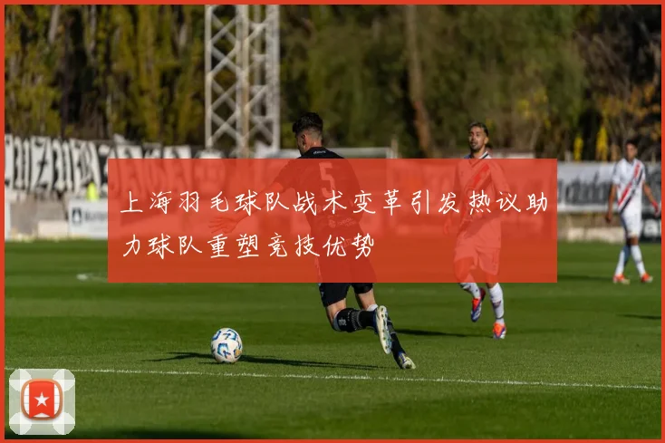 上海羽毛球队战术变革引发热议助力球队重塑竞技优势