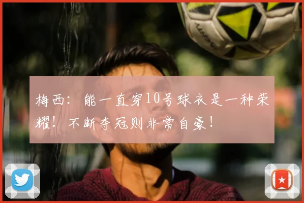 梅西:能一直穿10号球衣是一种荣耀!不断夺冠则非常自豪!