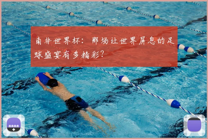 南非世界杯:那场让世界屏息的足球盛宴有多精彩?