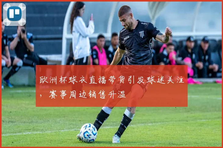 欧洲杯球衣直播带货引发球迷关注,赛事周边销售升温