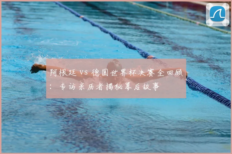 阿根廷 vs 德国世界杯决赛全回顾：专访亲历者揭秘幕后故事