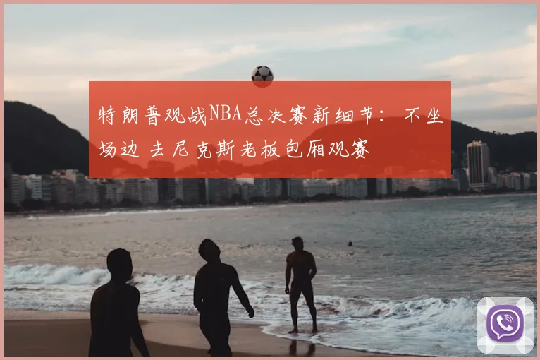 特朗普观战NBA总决赛新细节:不坐场边 去尼克斯老板包厢观赛