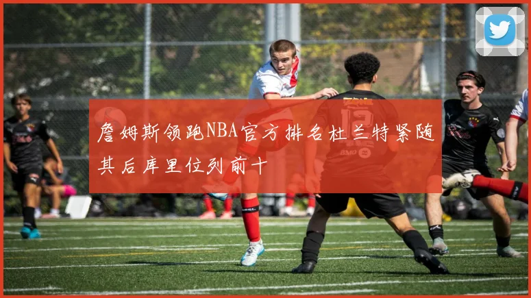 詹姆斯领跑NBA官方排名杜兰特紧随其后库里位列前十