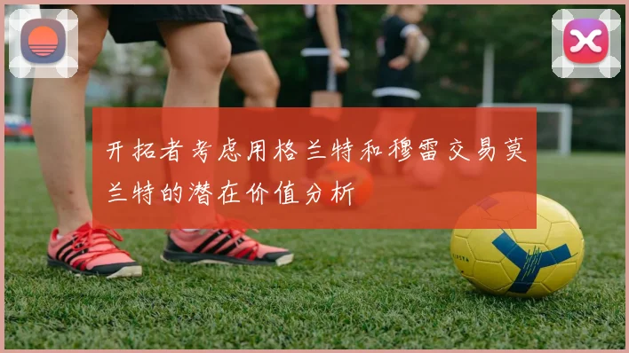 开拓者考虑用格兰特和穆雷交易莫兰特的潜在价值分析