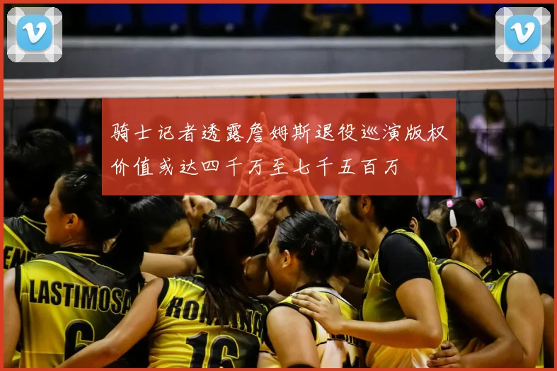 骑士记者透露詹姆斯退役巡演版权价值或达四千万至七千五百万