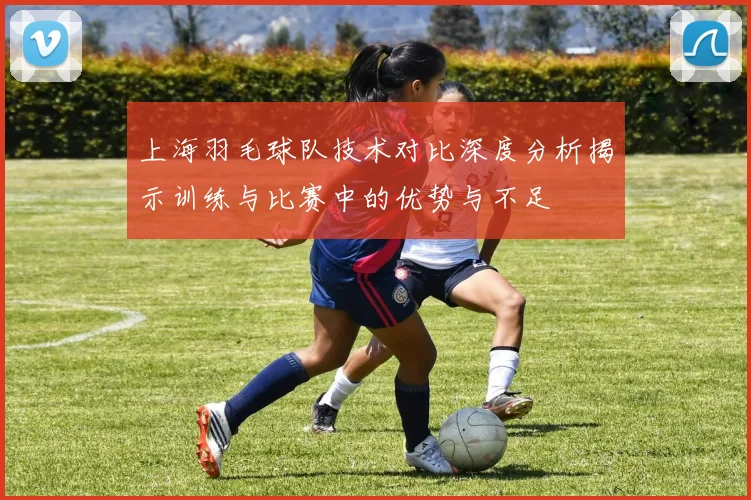 上海羽毛球队技术对比深度分析揭示训练与比赛中的优势与不足