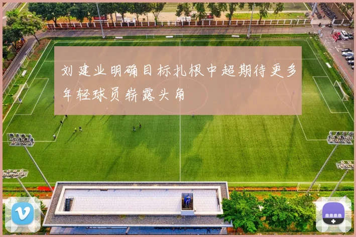 刘建业明确目标扎根中超期待更多年轻球员崭露头角