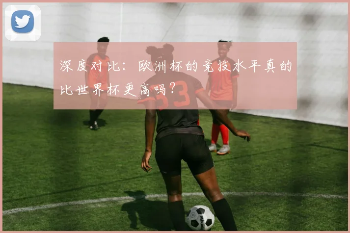 深度对比：欧洲杯的竞技水平真的比世界杯更高吗？