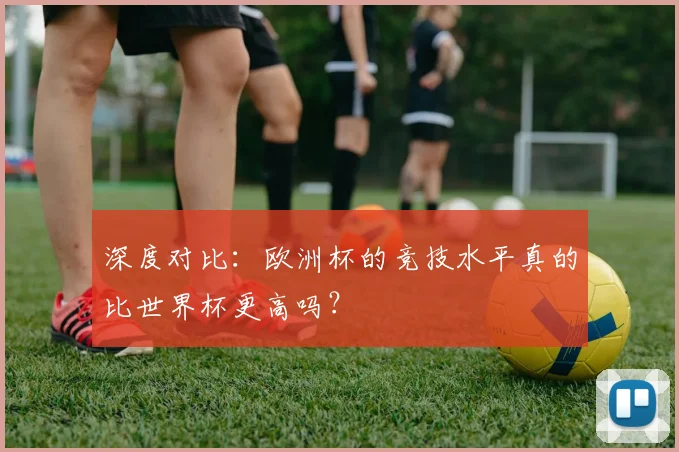 深度对比：欧洲杯的竞技水平真的比世界杯更高吗？