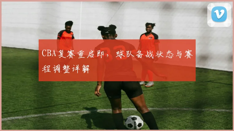 CBA复赛重启即，球队备战状态与赛程调整详解