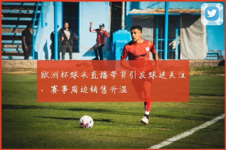 欧洲杯球衣直播带货引发球迷关注,赛事周边销售升温