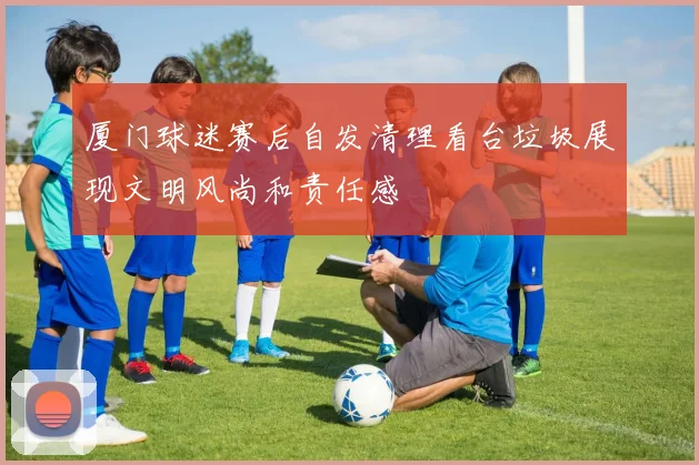 厦门球迷赛后自发清理看台垃圾展现文明风尚和责任感