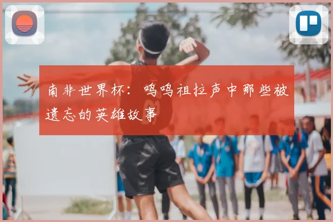 南非世界杯:呜呜祖拉声中那些被遗忘的英雄故事
