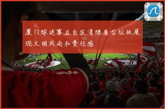 厦门球迷赛后自发清理看台垃圾展现文明风尚和责任感