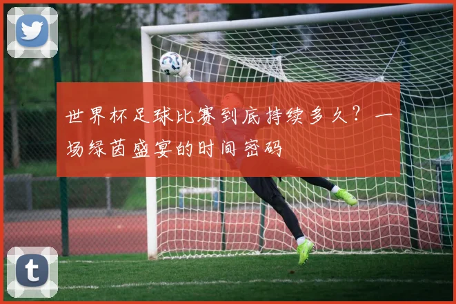 世界杯足球比赛到底持续多久?一场绿茵盛宴的时间密码