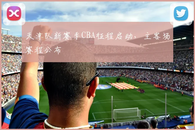 天津队新赛季CBA征程启动，主客场赛程公布
