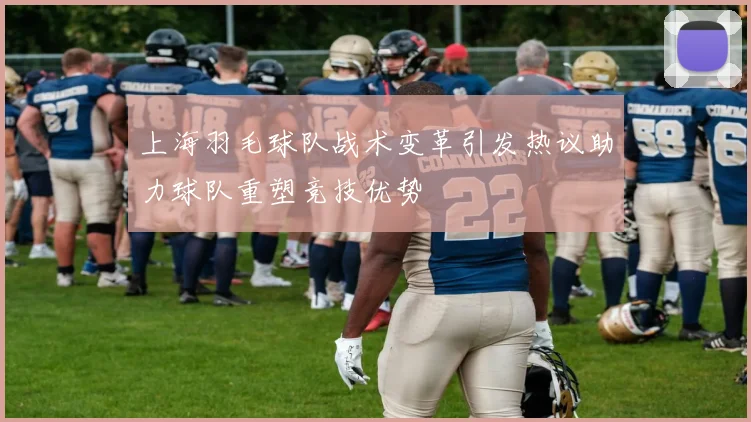 上海羽毛球队战术变革引发热议助力球队重塑竞技优势