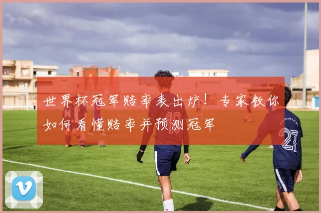 世界杯冠军赔率表出炉！专家教你如何看懂赔率并预测冠军