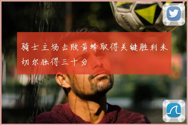 骑士主场击败黄蜂取得关键胜利米切尔独得三十分