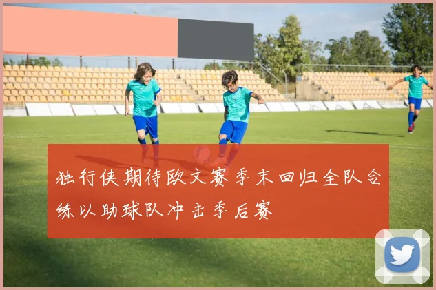 独行侠期待欧文赛季末回归全队合练以助球队冲击季后赛