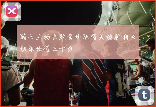 骑士主场击败黄蜂取得关键胜利米切尔独得三十分