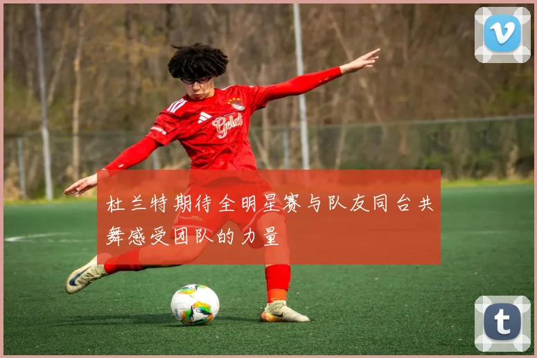 杜兰特期待全明星赛与队友同台共舞感受团队的力量