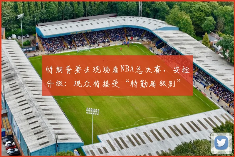 特朗普要去现场看NBA总决赛，安检升级：观众将接受“特勤局级别”安检，禁止带包，至少提前2小时入场