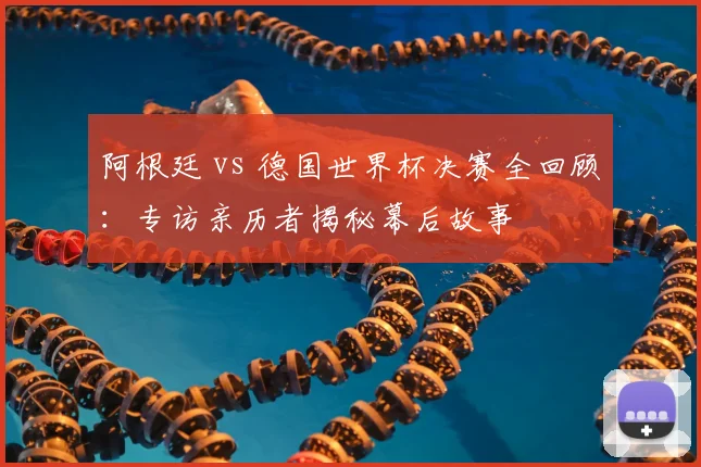 阿根廷 vs 德国世界杯决赛全回顾：专访亲历者揭秘幕后故事