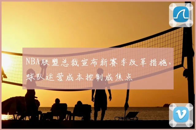 NBA联盟总裁宣布新赛季改革措施，球队运营成本控制成焦点