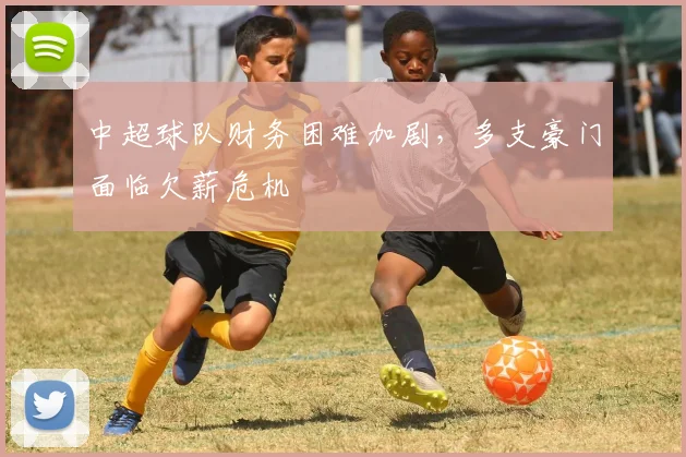 中超球队财务困难加剧,多支豪门面临欠薪危机